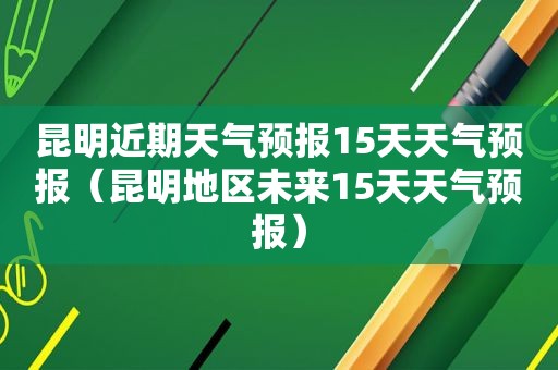 昆明近期天气预报15天天气预报（昆明地区未来15天天气预报）