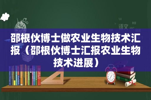 邵根伙博士做农业生物技术汇报（邵根伙博士汇报农业生物技术进展）