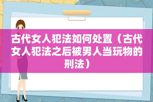 古代女人犯法如何处置（古代女人犯法之后被男人当玩物的刑法）