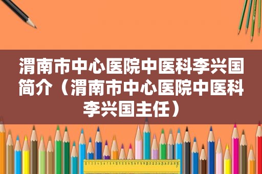 渭南市中心医院中医科李兴国简介（渭南市中心医院中医科李兴国主任）