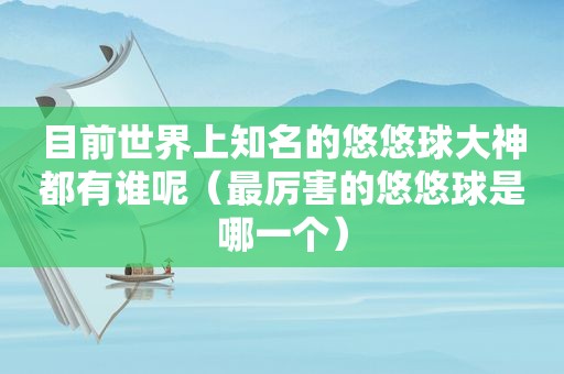 目前世界上知名的悠悠球大神都有谁呢（最厉害的悠悠球是哪一个）