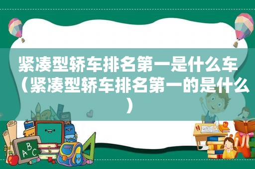 紧凑型轿车排名第一是什么车（紧凑型轿车排名第一的是什么）