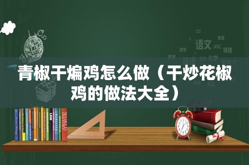 青椒干煸鸡怎么做（干炒花椒鸡的做法大全）