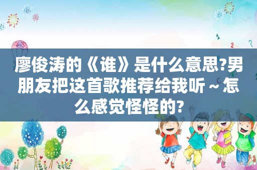 廖俊涛的《谁》是什么意思?男朋友把这首歌推荐给我听～怎么感觉怪怪的?