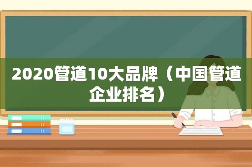 2020管道10大品牌（中国管道企业排名）