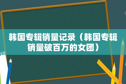 韩国专辑销量记录（韩国专辑销量破百万的女团）