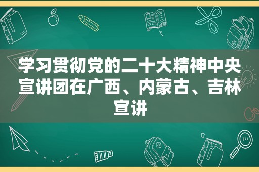 学习贯彻党的二十大精神中央宣讲团在广西、内蒙古、吉林宣讲