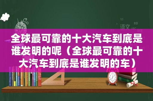 全球最可靠的十大汽车到底是谁发明的呢（全球最可靠的十大汽车到底是谁发明的车）