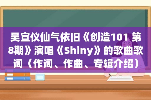 吴宣仪仙气依旧《创造101 第8期》演唱《Shiny》的歌曲歌词（作词、作曲、专辑介绍）