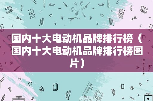 国内十大电动机品牌排行榜（国内十大电动机品牌排行榜图片）