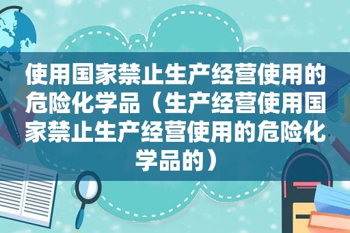 使用国家禁止生产经营使用的危险化学品（生产经营使用国家禁止生产经营使用的危险化学品的）