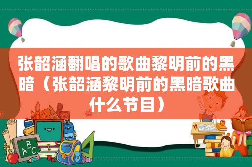 张韶涵翻唱的歌曲黎明前的黑暗（张韶涵黎明前的黑暗歌曲什么节目）