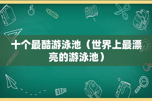 十个最酷游泳池（世界上最漂亮的游泳池）