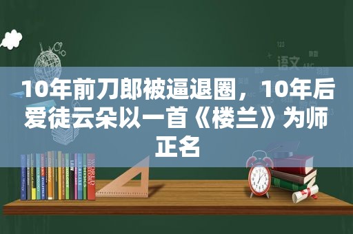 10年前刀郎被逼退圈，10年后爱徒云朵以一首《楼兰》为师正名