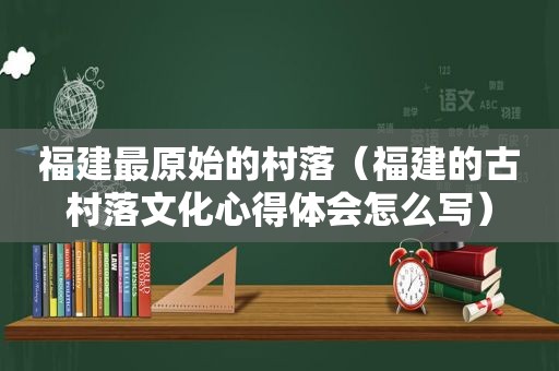 福建最原始的村落（福建的古村落文化心得体会怎么写）