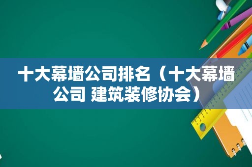 十大幕墙公司排名（十大幕墙公司 建筑装修协会）