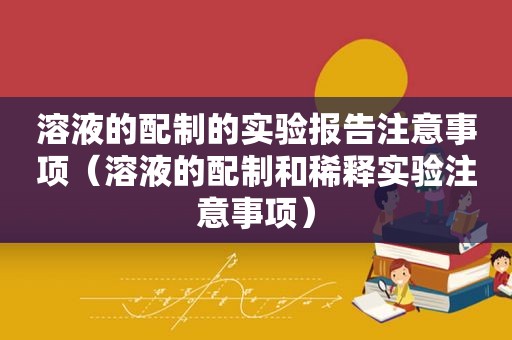 溶液的配制的实验报告注意事项（溶液的配制和稀释实验注意事项）