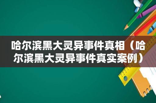 哈尔滨黑大灵异事件真相（哈尔滨黑大灵异事件真实案例）