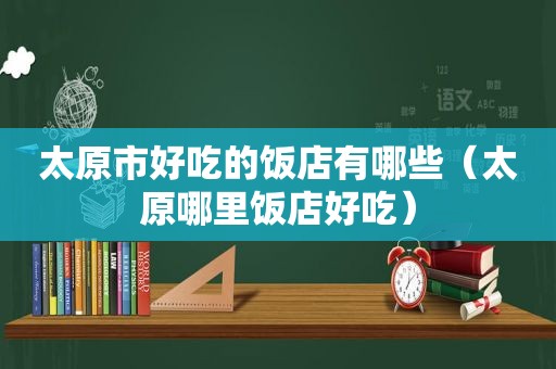 太原市好吃的饭店有哪些（太原哪里饭店好吃）