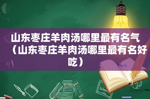 山东枣庄羊肉汤哪里最有名气（山东枣庄羊肉汤哪里最有名好吃）