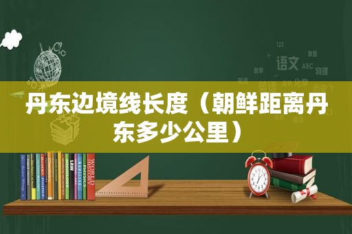 丹东边境线长度（朝鲜距离丹东多少公里）