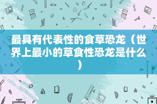 最具有代表性的食草恐龙（世界上最小的草食性恐龙是什么）