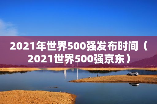 2021年世界500强发布时间（2021世界500强京东）