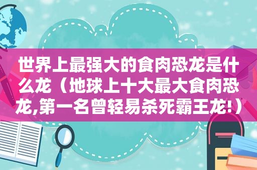 世界上最强大的食肉恐龙是什么龙（地球上十大最大食肉恐龙,第一名曾轻易杀死霸王龙!）