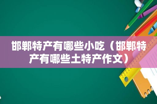 邯郸特产有哪些小吃（邯郸特产有哪些土特产作文）