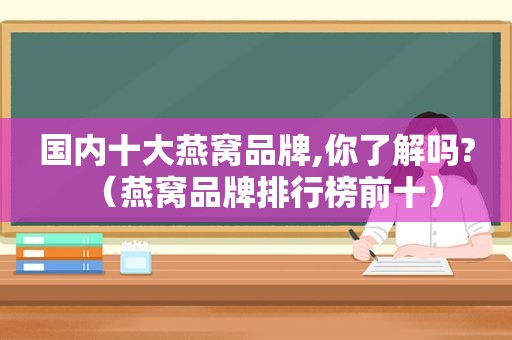 国内十大燕窝品牌,你了解吗?（燕窝品牌排行榜前十）