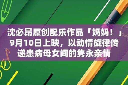 沈必昂原创配乐作品「妈妈！」9月10日上映，以动情旋律传递患病母女间的隽永亲情