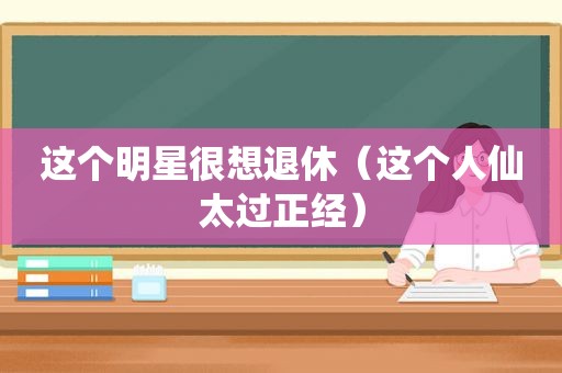 这个明星很想退休（这个人仙太过正经）