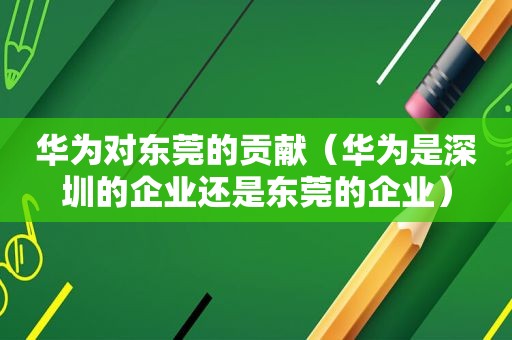 华为对东莞的贡献（华为是深圳的企业还是东莞的企业）