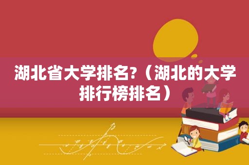 湖北省大学排名?（湖北的大学排行榜排名）