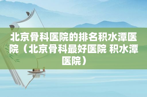 北京骨科医院的排名积水潭医院（北京骨科最好医院 积水潭医院）