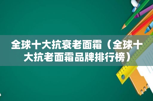 全球十大抗衰老面霜（全球十大抗老面霜品牌排行榜）