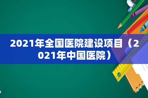 2021年全国医院建设项目（2021年中国医院）