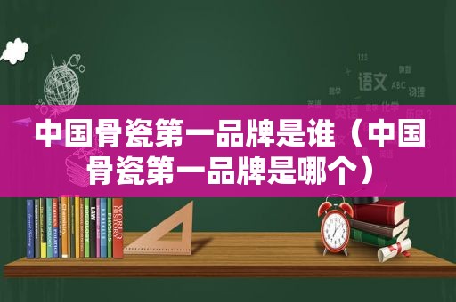 中国骨瓷第一品牌是谁（中国骨瓷第一品牌是哪个）