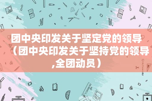 团中央印发关于坚定党的领导（团中央印发关于坚持党的领导,全团动员）