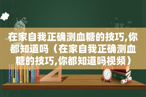 在家自我正确测血糖的技巧,你都知道吗（在家自我正确测血糖的技巧,你都知道吗视频）