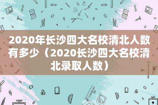 2020年长沙四大名校清北人数有多少（2020长沙四大名校清北录取人数）