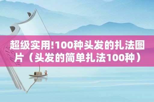 超级实用!100种头发的扎法图片（头发的简单扎法100种）