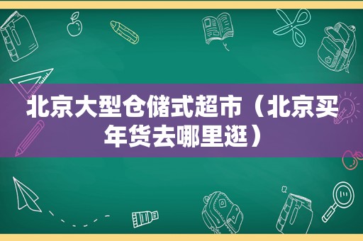 北京大型仓储式超市（北京买年货去哪里逛）