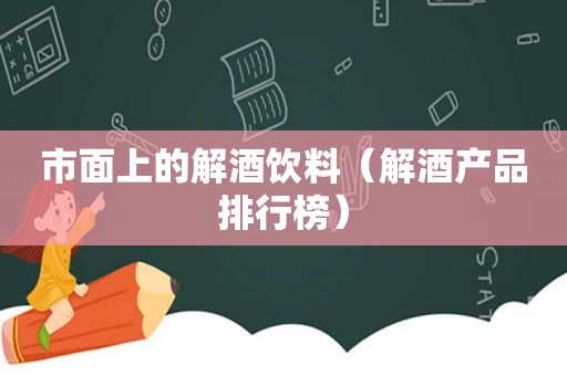 市面上的解酒饮料（解酒产品排行榜）