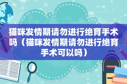 猫咪 *** 期请勿进行绝育手术吗（猫咪 *** 期请勿进行绝育手术可以吗）