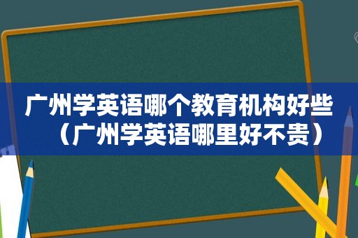 广州学英语哪个教育机构好些（广州学英语哪里好不贵）