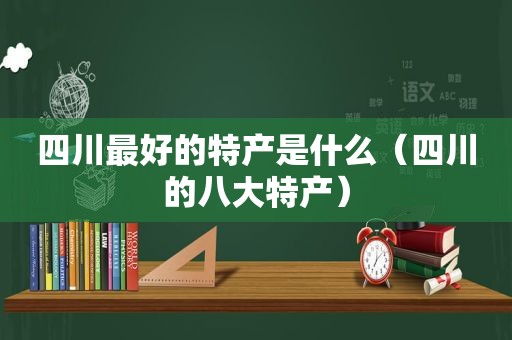 四川最好的特产是什么（四川的八大特产）