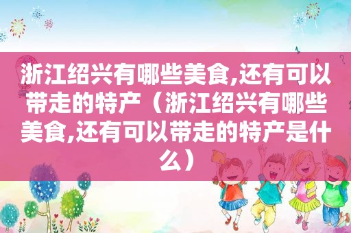 浙江绍兴有哪些美食,还有可以带走的特产（浙江绍兴有哪些美食,还有可以带走的特产是什么）