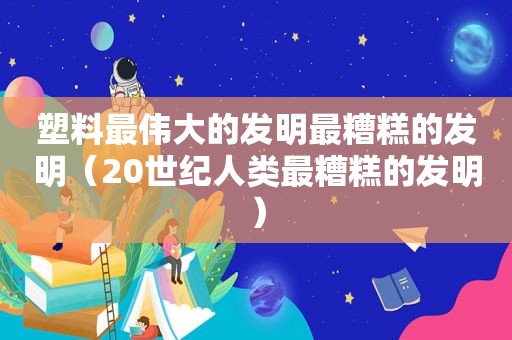 塑料最伟大的发明最糟糕的发明（20世纪人类最糟糕的发明）