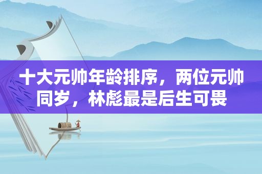 十大元帅年龄排序，两位元帅同岁，林彪最是后生可畏